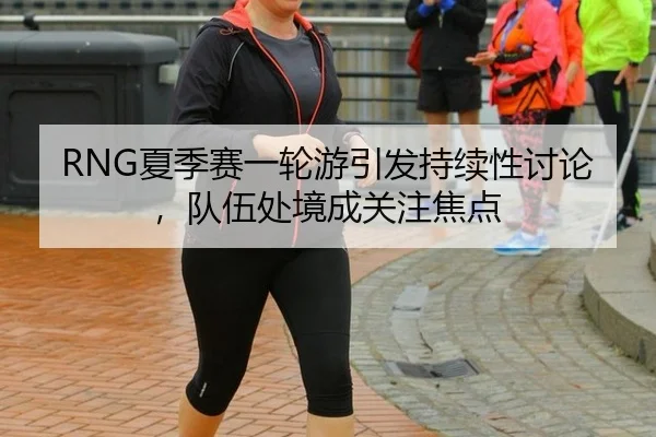 RNG夏季赛一轮游引发持续性讨论，队伍处境成关注焦点